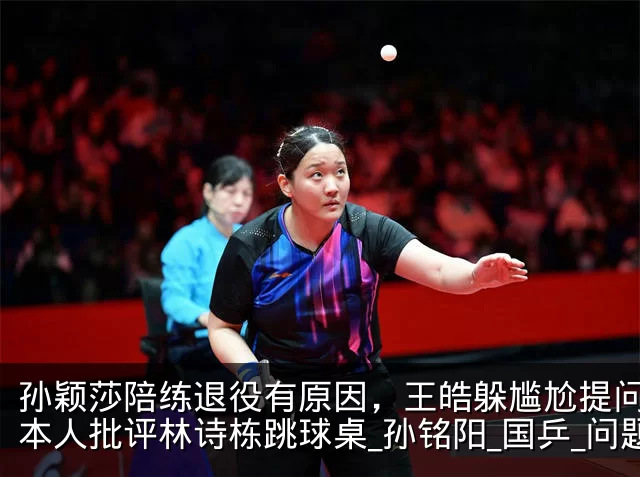 孙颖莎陪练退役有原因,王皓躲尴尬提问,日本人批评林诗栋跳球桌_孙铭阳_国乒_问题
