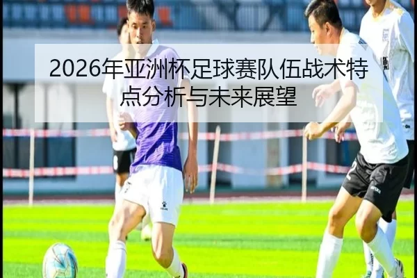2026年亚洲杯足球赛队伍战术特点分析与未来展望